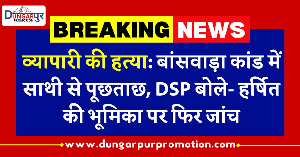 व्यापारी की हत्या: बांसवाड़ा कांड में साथी से पूछताछ, DSP बोले- हर्षित की भूमिका पर फिर जांच