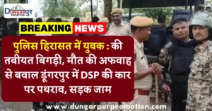 पुलिस हिरासत में युवक : की तबीयत बिगड़ी, मौत की अफवाह से बवाल डूंगरपुर में DSP की कार पर पथराव, सड़क जाम